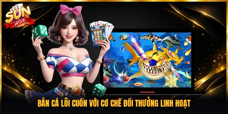 Bắn cá lôi cuốn với cơ chế đổi thưởng linh hoạt